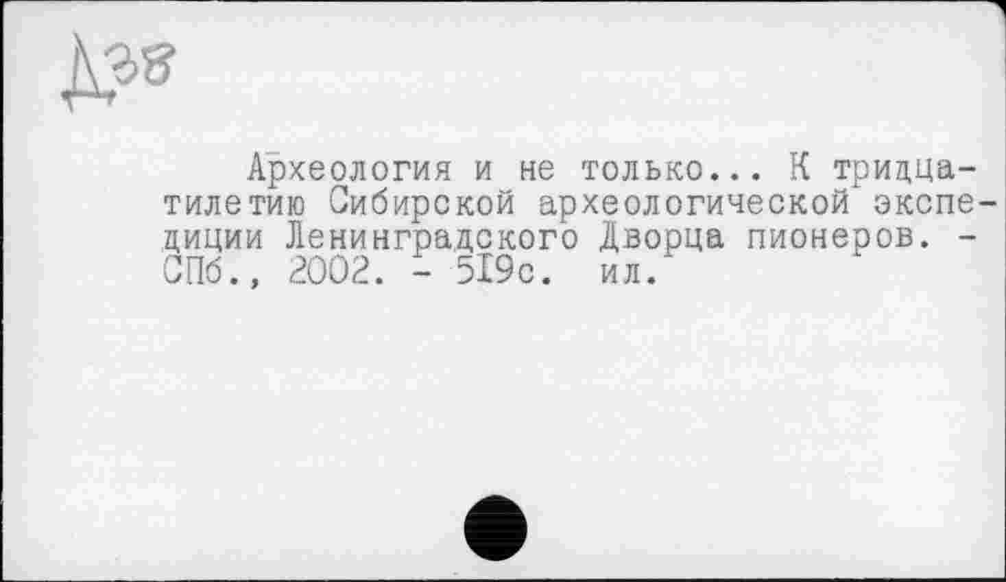 ﻿Археология и не только... К тридцатилетию Сибирской археологической экспедиции Ленинградского Дворца пионеров. -СПб., 2002. - 519с. ил.